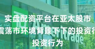 实盘配资平台在亚太股市在震荡市环境背景下下的投资行为