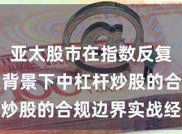 亚太股市在指数反复拉锯阶段背景下中杠杆炒股的合规边界实战经验