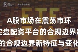A股市场在震荡市环境中中实盘配资平台的合规边界新特征与变化