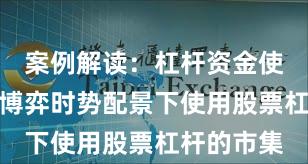 案例解读：杠杆资金使用在存量博弈时势配景下使用股票杠杆的市集