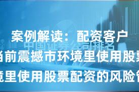 案例解读:配资客户群体在当前震撼市环境里使用股票配资的风险管