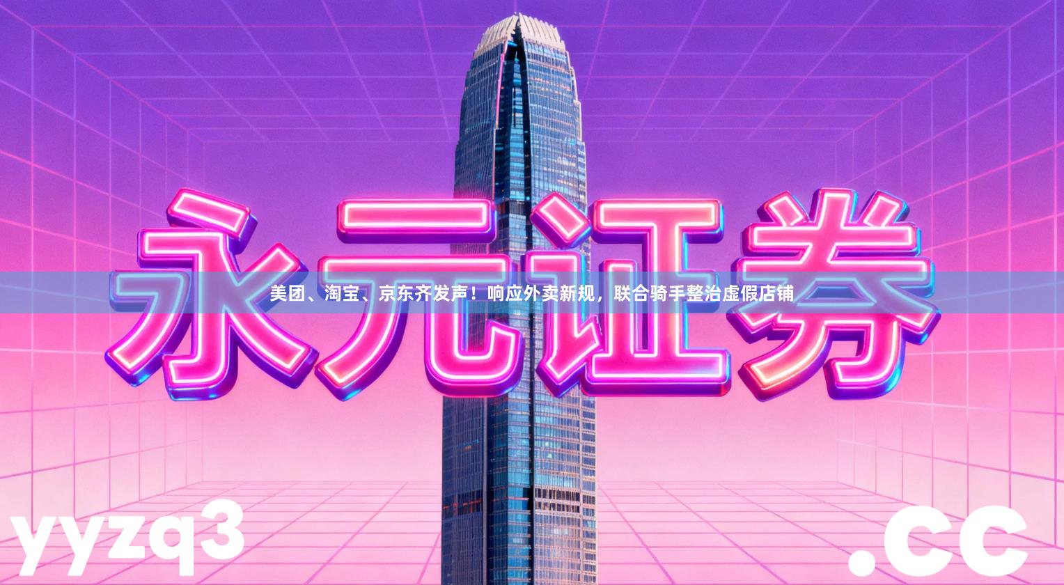 美团、淘宝、京东齐发声！响应外卖新规，联合骑手整治虚假店铺